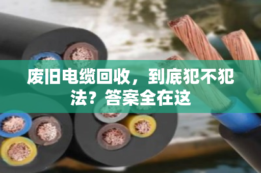 废旧电缆回收，到底犯不犯法？答案全在这