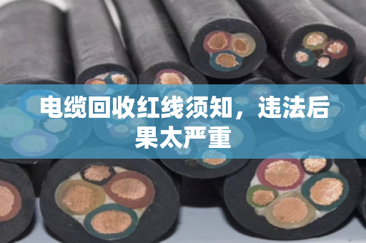 电缆回收红线须知，违法后果太严重