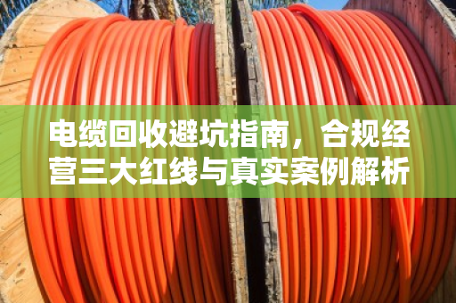 电缆回收避坑指南，合规经营三大红线与真实案例解析