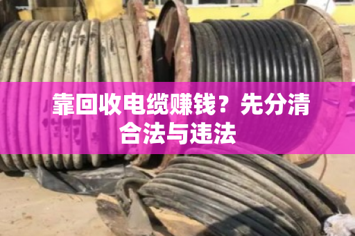  靠回收电缆赚钱？先分清合法与违法