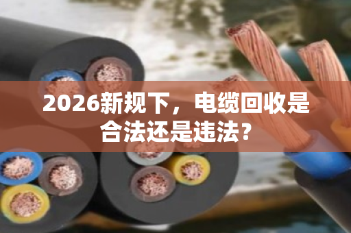 2026新规下，电缆回收是合法还是违法？