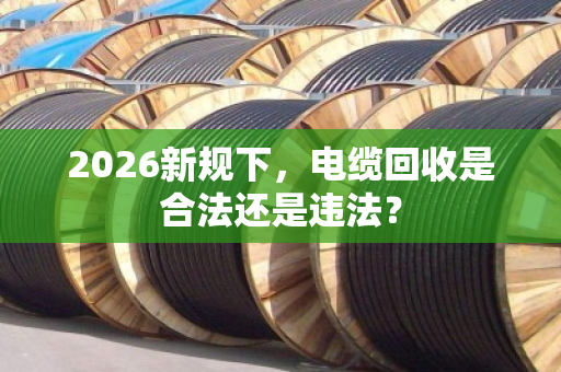 2026新规下，电缆回收是合法还是违法？