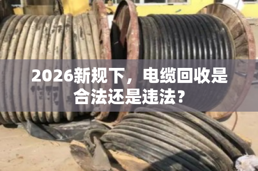 2026新规下，电缆回收是合法还是违法？