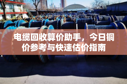 电缆回收算价助手,今日铜价参考与快速估价指南 电缆回收算价助手,今日铜价参考与快速估价指南