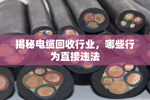揭秘电缆回收行业，哪些行为直接违法