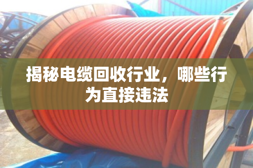 揭秘电缆回收行业，哪些行为直接违法