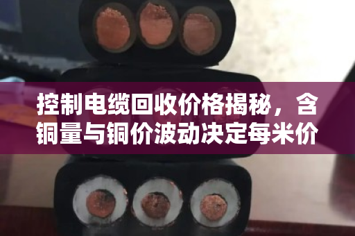 控制电缆回收价格揭秘,含铜量与铜价波动决定每米价值 控制电缆回收价格揭秘,含铜量与铜价波动决定每米价值