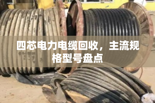 四芯电力电缆回收，主流规格型号盘点
