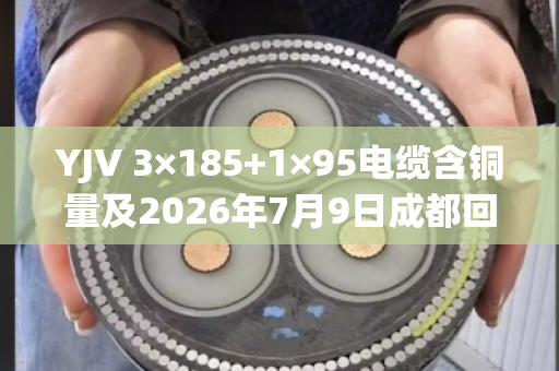 YJV 3×185+1×95电缆含铜量及2026年7月9日成都回收报价全解析 YJV 3×185+1×95电缆含铜量及2026年7月9日成都回收报价全解析