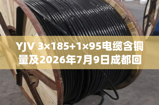 YJV 3×185+1×95电缆含铜量及2026年7月9日成都回收报价全解析 YJV 3×185+1×95电缆含铜量及2026年7月9日成都回收报价全解析