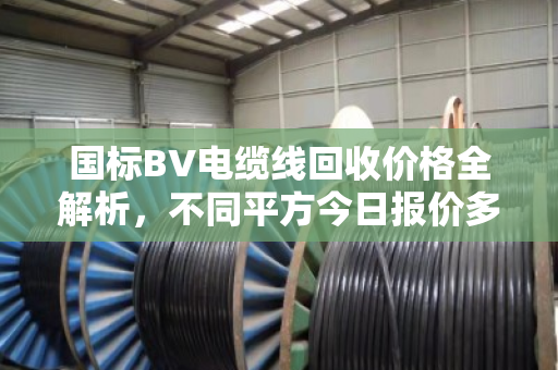 国标BV电缆线回收价格全解析,不同平方今日报价多少? 国标BV电缆线回收价格全解析,不同平方今日报价多少?