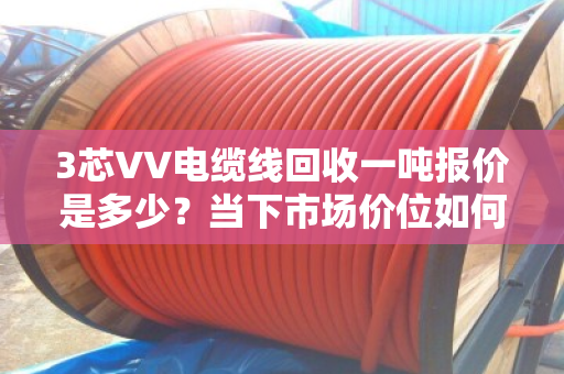 3芯VV电缆线回收一吨报价是多少?当下市场价位如何? 3芯VV电缆线回收一吨报价是多少?当下市场价位如何?
