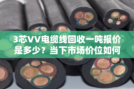 3芯VV电缆线回收一吨报价是多少?当下市场价位如何? 3芯VV电缆线回收一吨报价是多少?当下市场价位如何?