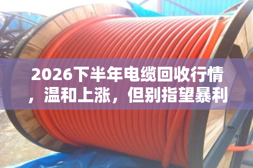 2026下半年电缆回收行情,温和上涨,但别指望暴利 2026下半年电缆回收行情,温和上涨,但别指望暴利