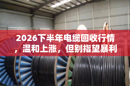 2026下半年电缆回收行情,温和上涨,但别指望暴利 2026下半年电缆回收行情,温和上涨,但别指望暴利