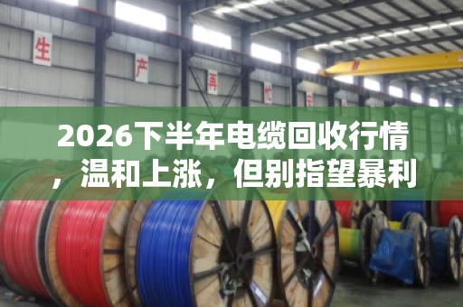 2026下半年电缆回收行情，温和上涨，但别指望暴利
