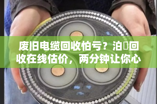 废旧电缆回收怕亏?泊祎回收在线估价,两分钟让你心里有底 废旧电缆回收怕亏?泊祎回收在线估价,两分钟让你心里有底
