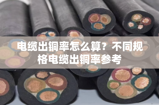 电缆出铜率怎么算？不同规格电缆出铜率参考