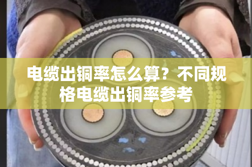 电缆出铜率怎么算？不同规格电缆出铜率参考