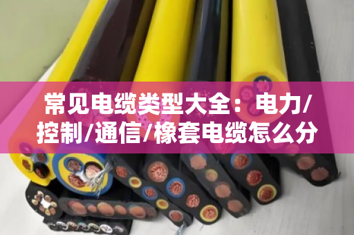 常见电缆类型大全：电力/控制/通信/橡套电缆怎么分