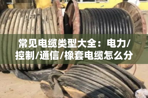 常见电缆类型大全：电力/控制/通信/橡套电缆怎么分