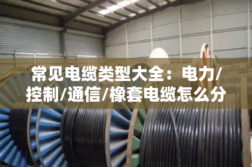 常见电缆类型大全：电力/控制/通信/橡套电缆怎么分