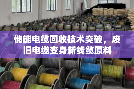 储能电缆回收技术突破,废旧电缆变身新线缆原料 储能电缆回收技术突破,废旧电缆变身新线缆原料