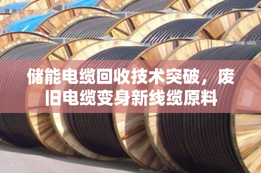 储能电缆回收技术突破,废旧电缆变身新线缆原料 储能电缆回收技术突破,废旧电缆变身新线缆原料