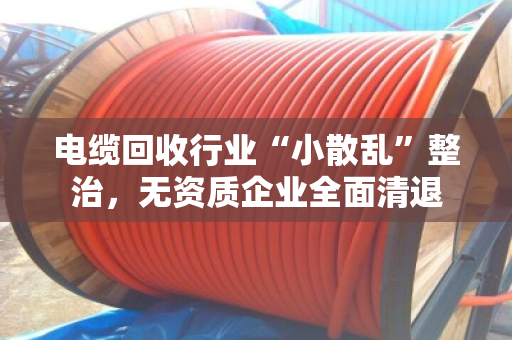 电缆回收行业“小散乱”整治,无资质企业全面清退 电缆回收行业“小散乱”整治,无资质企业全面清退