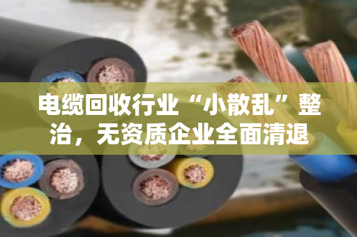电缆回收行业“小散乱”整治,无资质企业全面清退 电缆回收行业“小散乱”整治,无资质企业全面清退