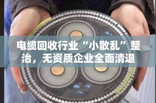 电缆回收行业“小散乱”整治,无资质企业全面清退 电缆回收行业“小散乱”整治,无资质企业全面清退