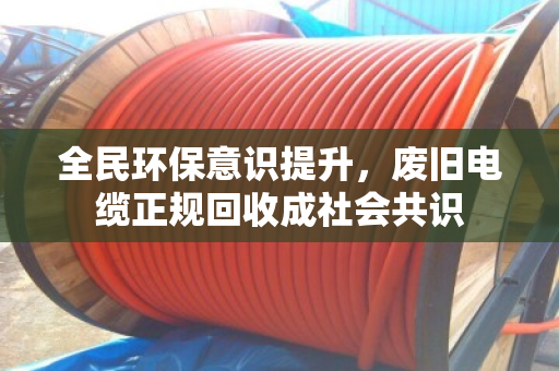 全民环保意识提升,废旧电缆正规回收成社会共识 全民环保意识提升,废旧电缆正规回收成社会共识