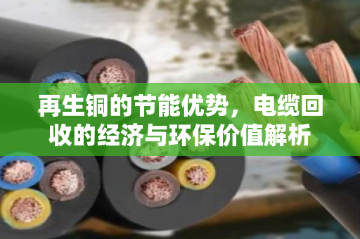 再生铜的节能优势,电缆回收的经济与环保价值解析 再生铜的节能优势,电缆回收的经济与环保价值解析