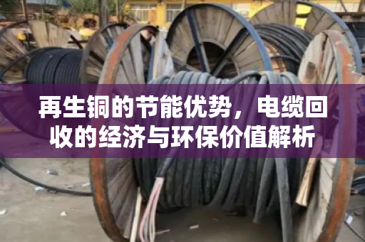 再生铜的节能优势,电缆回收的经济与环保价值解析 再生铜的节能优势,电缆回收的经济与环保价值解析