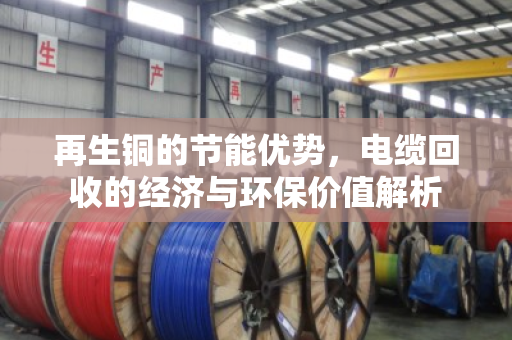 再生铜的节能优势,电缆回收的经济与环保价值解析 再生铜的节能优势,电缆回收的经济与环保价值解析