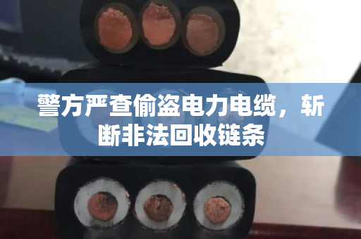 警方严查偷盗电力电缆,斩断非法回收链条 警方严查偷盗电力电缆,斩断非法回收链条