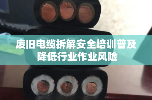 废旧电缆拆解安全培训普及 降低行业作业风险 废旧电缆拆解安全培训普及 降低行业作业风险