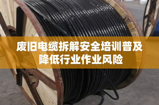 废旧电缆拆解安全培训普及 降低行业作业风险 废旧电缆拆解安全培训普及 降低行业作业风险