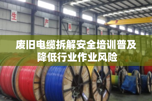 废旧电缆拆解安全培训普及 降低行业作业风险
