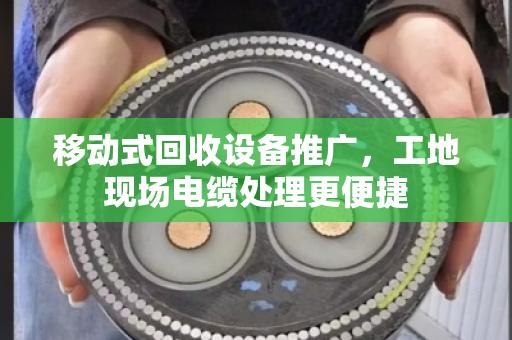 移动式回收设备推广，工地现场电缆处理更便捷