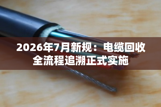2026年7月新规:电缆回收全流程追溯正式实施 2026年7月新规:电缆回收全流程追溯正式实施