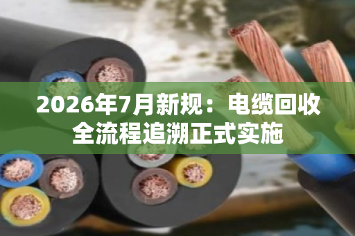 2026年7月新规：电缆回收全流程追溯正式实施