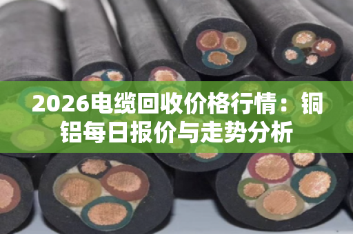 2026电缆回收价格行情：铜铝每日报价与走势分析