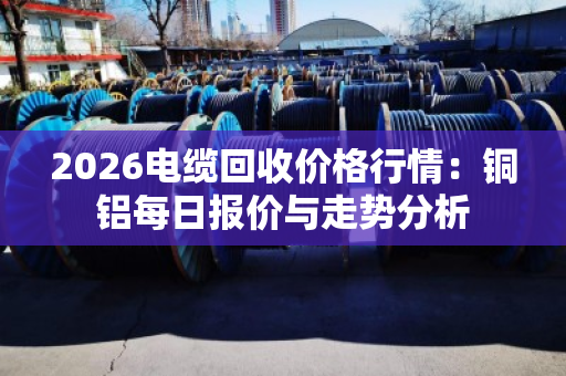 2026电缆回收价格行情：铜铝每日报价与走势分析