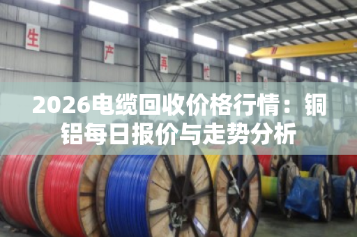 2026电缆回收价格行情：铜铝每日报价与走势分析