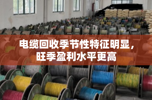 电缆回收季节性特征明显,旺季盈利水平更高 电缆回收季节性特征明显,旺季盈利水平更高