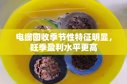 电缆回收季节性特征明显,旺季盈利水平更高 电缆回收季节性特征明显,旺季盈利水平更高