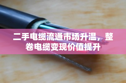 二手电缆流通市场升温，整卷电缆变现价值提升