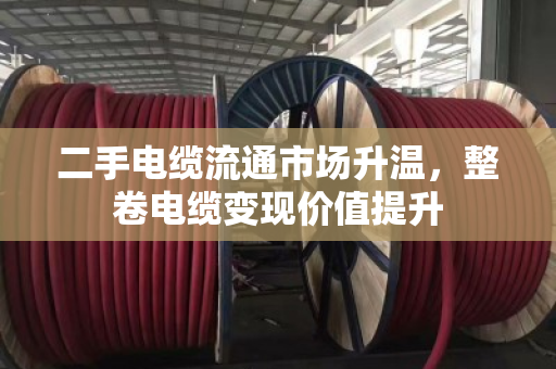二手电缆流通市场升温，整卷电缆变现价值提升