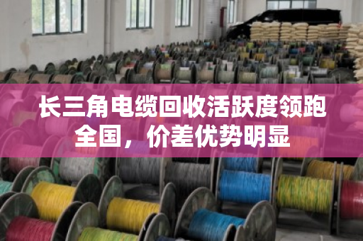 长三角电缆回收活跃度领跑全国,价差优势明显 长三角电缆回收活跃度领跑全国,价差优势明显